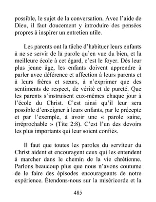 485
possible, le sujet de la conversation. Avec l’aide de
Dieu, il faut doucement y introduire des pensées
propres à inspirer un entretien utile.
Les parents ont la tâche d’habituer leurs enfants
à ne se servir de la parole qu’en vue du bien, et la
meilleure école à cet égard, c’est le foyer. Dès leur
plus jeune âge, les enfants doivent apprendre à
parler avec déférence et affection à leurs parents et
à leurs frères et sœurs, à n’exprimer que des
sentiments de respect, de vérité et de pureté. Que
les parents s’instruisent eux-mêmes chaque jour à
l’école du Christ. C’est ainsi qu’il leur sera
possible d’enseigner à leurs enfants, par le précepte
et par l’exemple, à avoir une « parole saine,
irréprochable » (Tite 2:8). C’est l’un des devoirs
les plus importants qui leur soient confiés.
Il faut que toutes les paroles du serviteur du
Christ aident et encouragent ceux qui les entendent
à marcher dans le chemin de la vie chrétienne.
Parlons beaucoup plus que nous n’avons coutume
de le faire des épisodes encourageants de notre
expérience. Étendons-nous sur la miséricorde et la
 
