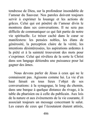 486
tendresse de Dieu, sur la profondeur insondable de
l’amour du Sauveur. Nos paroles doivent toujours
servir à exprimer la louange et les actions de
grâces. Celui qui est pénétré de l’amour divin le
montrera dans ses conversations. Il ne sera pas
difficile de communiquer ce qui fait partie de notre
vie spirituelle. Le trésor caché dans le cœur se
manifestera: les pensées nobles, les élans de
générosité, la perception claire de la vérité, les
intentions désintéressées, les aspirations ardentes à
la piété et à la sainteté trouveront des mots pour
s’exprimer. Celui qui révélera de la sorte le Christ
dans son langage détiendra une puissance pour lui
gagner des âmes.
Nous devons parler de Jésus à ceux qui ne le
connaissent pas. Agissons comme lui. La vie d’en
haut faisait en tous lieux l’objet de ses
conversations: à la synagogue, le long du chemin,
dans une barque à quelque distance du rivage, à la
table du pharisien ou à celle du publicain. Aux lois
de la nature et aux événements de la vie courante, il
associait toujours un message concernant le salut.
Les cœurs de ceux qui l’écoutaient étaient attirés,
 