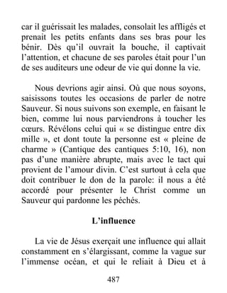 487
car il guérissait les malades, consolait les affligés et
prenait les petits enfants dans ses bras pour les
bénir. Dès qu’il ouvrait la bouche, il captivait
l’attention, et chacune de ses paroles était pour l’un
de ses auditeurs une odeur de vie qui donne la vie.
Nous devrions agir ainsi. Où que nous soyons,
saisissons toutes les occasions de parler de notre
Sauveur. Si nous suivons son exemple, en faisant le
bien, comme lui nous parviendrons à toucher les
cœurs. Révélons celui qui « se distingue entre dix
mille », et dont toute la personne est « pleine de
charme » (Cantique des cantiques 5:10, 16), non
pas d’une manière abrupte, mais avec le tact qui
provient de l’amour divin. C’est surtout à cela que
doit contribuer le don de la parole: il nous a été
accordé pour présenter le Christ comme un
Sauveur qui pardonne les péchés.
L’influence
La vie de Jésus exerçait une influence qui allait
constamment en s’élargissant, comme la vague sur
l’immense océan, et qui le reliait à Dieu et à
 