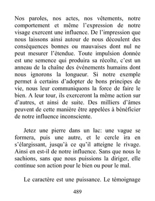 489
Nos paroles, nos actes, nos vêtements, notre
comportement et même l’expression de notre
visage exercent une influence. De l’impression que
nous laissons ainsi autour de nous découlent des
conséquences bonnes ou mauvaises dont nul ne
peut mesurer l’étendue. Toute impulsion donnée
est une semence qui produira sa récolte, c’est un
anneau de la chaîne des événements humains dont
nous ignorons la longueur. Si notre exemple
permet à certains d’adopter de bons principes de
vie, nous leur communiquons la force de faire le
bien. A leur tour, ils exerceront la même action sur
d’autres, et ainsi de suite. Des milliers d’âmes
peuvent de cette manière être appelées à bénéficier
de notre influence inconsciente.
Jetez une pierre dans un lac: une vague se
formera, puis une autre, et le cercle ira en
s’élargissant, jusqu’à ce qu’il atteigne le rivage.
Ainsi en est-il de notre influence. Sans que nous le
sachions, sans que nous puissions la diriger, elle
continue son action pour le bien ou pour le mal.
Le caractère est une puissance. Le témoignage
 