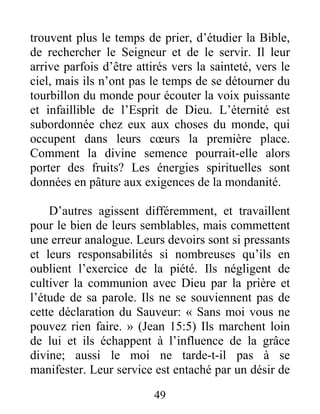 49
trouvent plus le temps de prier, d’étudier la Bible,
de rechercher le Seigneur et de le servir. Il leur
arrive parfois d’être attirés vers la sainteté, vers le
ciel, mais ils n’ont pas le temps de se détourner du
tourbillon du monde pour écouter la voix puissante
et infaillible de l’Esprit de Dieu. L’éternité est
subordonnée chez eux aux choses du monde, qui
occupent dans leurs cœurs la première place.
Comment la divine semence pourrait-elle alors
porter des fruits? Les énergies spirituelles sont
données en pâture aux exigences de la mondanité.
D’autres agissent différemment, et travaillent
pour le bien de leurs semblables, mais commettent
une erreur analogue. Leurs devoirs sont si pressants
et leurs responsabilités si nombreuses qu’ils en
oublient l’exercice de la piété. Ils négligent de
cultiver la communion avec Dieu par la prière et
l’étude de sa parole. Ils ne se souviennent pas de
cette déclaration du Sauveur: « Sans moi vous ne
pouvez rien faire. » (Jean 15:5) Ils marchent loin
de lui et ils échappent à l’influence de la grâce
divine; aussi le moi ne tarde-t-il pas à se
manifester. Leur service est entaché par un désir de
 
