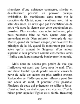 490
silencieux d’une existence consacrée, sincère et
désintéressée possède un pouvoir presque
irrésistible. En manifestant dans notre vie le
caractère du Christ, nous travaillons avec lui au
salut des âmes. Ce n’est que par l’identification de
notre vie avec la sienne que cette coopération est
possible. Plus étendue sera notre influence, plus
nous pourrons faire de bien. Quand ceux qui
prétendent servir Dieu suivront l’exemple de leur
Maître, quand ils mettront chaque jour en œuvre les
principes de la loi, quand ils montreront par leurs
actes qu’ils aiment le Seigneur d’un amour
suprême et leur prochain comme eux-mêmes, alors
l’Église aura la puissance de bouleverser le monde.
Mais nous ne devons pas perdre de vue que
l’influence est aussi une force pour le mal. C’est
une chose terrible que de perdre son âme, causer la
perte de celle des autres est plus terrible encore.
Redoutable est l’idée que notre influence peut être
une odeur de mort, et pourtant c’est possible.
Plusieurs de ceux qui prétendent se rallier à Jésus-
Christ ne font, en réalité, que s’en écarter. C’est la
raison pour laquelle l’Église est si faible. Beaucoup
 
