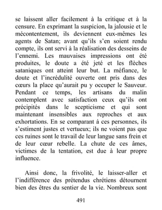 491
se laissent aller facilement à la critique et à la
censure. En exprimant la suspicion, la jalousie et le
mécontentement, ils deviennent eux-mêmes les
agents de Satan; avant qu’ils s’en soient rendu
compte, ils ont servi à la réalisation des desseins de
l’ennemi. Les mauvaises impressions ont été
produites, le doute a été jeté et les flèches
sataniques ont atteint leur but. La méfiance, le
doute et l’incrédulité ouverte ont pris dans des
cœurs la place qu’aurait pu y occuper le Sauveur.
Pendant ce temps, les artisans du malin
contemplent avec satisfaction ceux qu’ils ont
précipités dans le scepticisme et qui sont
maintenant insensibles aux reproches et aux
exhortations. En se comparant à ces personnes, ils
s’estiment justes et vertueux; ils ne voient pas que
ces ruines sont le travail de leur langue sans frein et
de leur cœur rebelle. La chute de ces âmes,
victimes de la tentation, est due à leur propre
influence.
Ainsi donc, la frivolité, le laisser-aller et
l’indifférence des prétendus chrétiens détournent
bien des êtres du sentier de la vie. Nombreux sont
 
