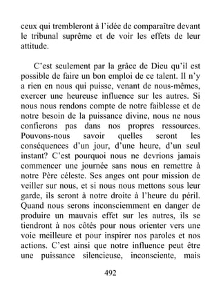 492
ceux qui trembleront à l’idée de comparaître devant
le tribunal suprême et de voir les effets de leur
attitude.
C’est seulement par la grâce de Dieu qu’il est
possible de faire un bon emploi de ce talent. Il n’y
a rien en nous qui puisse, venant de nous-mêmes,
exercer une heureuse influence sur les autres. Si
nous nous rendons compte de notre faiblesse et de
notre besoin de la puissance divine, nous ne nous
confierons pas dans nos propres ressources.
Pouvons-nous savoir quelles seront les
conséquences d’un jour, d’une heure, d’un seul
instant? C’est pourquoi nous ne devrions jamais
commencer une journée sans nous en remettre à
notre Père céleste. Ses anges ont pour mission de
veiller sur nous, et si nous nous mettons sous leur
garde, ils seront à notre droite à l’heure du péril.
Quand nous serons inconsciemment en danger de
produire un mauvais effet sur les autres, ils se
tiendront à nos côtés pour nous orienter vers une
voie meilleure et pour inspirer nos paroles et nos
actions. C’est ainsi que notre influence peut être
une puissance silencieuse, inconsciente, mais
 
