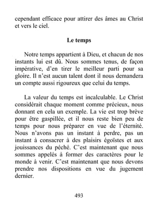 493
cependant efficace pour attirer des âmes au Christ
et vers le ciel.
Le temps
Notre temps appartient à Dieu, et chacun de nos
instants lui est dû. Nous sommes tenus, de façon
impérative, d’en tirer le meilleur parti pour sa
gloire. Il n’est aucun talent dont il nous demandera
un compte aussi rigoureux que celui du temps.
La valeur du temps est incalculable. Le Christ
considérait chaque moment comme précieux, nous
donnant en cela un exemple. La vie est trop brève
pour être gaspillée, et il nous reste bien peu de
temps pour nous préparer en vue de l’éternité.
Nous n’avons pas un instant à perdre, pas un
instant à consacrer à des plaisirs égoïstes et aux
jouissances du péché. C’est maintenant que nous
sommes appelés à former des caractères pour le
monde à venir. C’est maintenant que nous devons
prendre nos dispositions en vue du jugement
dernier.
 