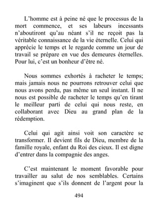 494
L’homme est à peine né que le processus de la
mort commence, et ses labeurs incessants
n’aboutiront qu’au néant s’il ne reçoit pas la
véritable connaissance de la vie éternelle. Celui qui
apprécie le temps et le regarde comme un jour de
travail se prépare en vue des demeures éternelles.
Pour lui, c’est un bonheur d’être né.
Nous sommes exhortés à racheter le temps;
mais jamais nous ne pourrons retrouver celui que
nous avons perdu, pas même un seul instant. Il ne
nous est possible de racheter le temps qu’en tirant
le meilleur parti de celui qui nous reste, en
collaborant avec Dieu au grand plan de la
rédemption.
Celui qui agit ainsi voit son caractère se
transformer. Il devient fils de Dieu, membre de la
famille royale, enfant du Roi des cieux. Il est digne
d’entrer dans la compagnie des anges.
C’est maintenant le moment favorable pour
travailler au salut de nos semblables. Certains
s’imaginent que s’ils donnent de l’argent pour la
 