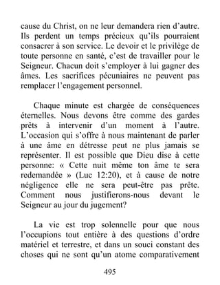 495
cause du Christ, on ne leur demandera rien d’autre.
Ils perdent un temps précieux qu’ils pourraient
consacrer à son service. Le devoir et le privilège de
toute personne en santé, c’est de travailler pour le
Seigneur. Chacun doit s’employer à lui gagner des
âmes. Les sacrifices pécuniaires ne peuvent pas
remplacer l’engagement personnel.
Chaque minute est chargée de conséquences
éternelles. Nous devons être comme des gardes
prêts à intervenir d’un moment à l’autre.
L’occasion qui s’offre à nous maintenant de parler
à une âme en détresse peut ne plus jamais se
représenter. Il est possible que Dieu dise à cette
personne: « Cette nuit même ton âme te sera
redemandée » (Luc 12:20), et à cause de notre
négligence elle ne sera peut-être pas prête.
Comment nous justifierons-nous devant le
Seigneur au jour du jugement?
La vie est trop solennelle pour que nous
l’occupions tout entière à des questions d’ordre
matériel et terrestre, et dans un souci constant des
choses qui ne sont qu’un atome comparativement
 