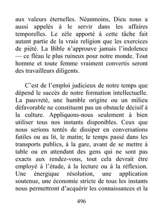 496
aux valeurs éternelles. Néanmoins, Dieu nous a
aussi appelés à le servir dans les affaires
temporelles. Le zèle apporté à cette tâche fait
autant partie de la vraie religion que les exercices
de piété. La Bible n’approuve jamais l’indolence
— ce fléau le plus ruineux pour notre monde. Tout
homme et toute femme vraiment convertis seront
des travailleurs diligents.
C’est de l’emploi judicieux de notre temps que
dépend le succès de notre formation intellectuelle.
La pauvreté, une humble origine ou un milieu
défavorable ne constituent pas un obstacle décisif à
la culture. Appliquons-nous seulement à bien
utiliser tous nos instants disponibles. Ceux que
nous serions tentés de dissiper en conversations
futiles ou au lit, le matin; le temps passé dans les
transports publics, à la gare, avant de se mettre à
table ou en attendant des gens qui ne sont pas
exacts aux rendez-vous, tout cela devrait être
employé à l’étude, à la lecture ou à la réflexion.
Une énergique résolution, une application
soutenue, une économie stricte de tous les instants
nous permettront d’acquérir les connaissances et la
 