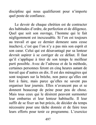497
discipline qui nous qualifieront pour n’importe
quel poste de confiance.
Le devoir de chaque chrétien est de contracter
des habitudes d’ordre, de perfection et de diligence.
Quel que soit son ouvrage, l’homme qui le fait
négligemment est inexcusable. Si l’on est toujours
au travail et que ce dernier demeure sans cesse
inachevé, c’est que l’on n’y a pas mis son esprit et
son cœur. Celui qui est désavantagé par sa lenteur
devrait aspirer à se corriger de ce défaut. Il faut
qu’il s’applique à tirer de son temps le meilleur
parti possible. Avec de l’adresse et de la méthode,
certaines personnes feront en cinq heures autant de
travail que d’autres en dix. Il est des ménagères qui
sont toujours sur la brèche, non parce qu’elles ont
fort à faire, mais parce qu’elles ne savent pas
organiser leur journée. Elles n’avancent pas et se
donnent beaucoup de peine pour peu de chose.
Mais tous ceux qui le désirent peuvent surmonter
leur embarras et leur lenteur habituelle. Il leur
suffit de se fixer un but précis, de décider du temps
nécessaire pour une tâche donnée et de faire tous
leurs efforts pour tenir ce programme. L’exercice
 