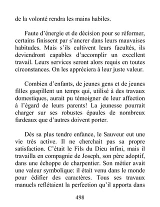 498
de la volonté rendra les mains habiles.
Faute d’énergie et de décision pour se réformer,
certains finissent par s’ancrer dans leurs mauvaises
habitudes. Mais s’ils cultivent leurs facultés, ils
deviendront capables d’accomplir un excellent
travail. Leurs services seront alors requis en toutes
circonstances. On les appréciera à leur juste valeur.
Combien d’enfants, de jeunes gens et de jeunes
filles gaspillent un temps qui, utilisé à des travaux
domestiques, aurait pu témoigner de leur affection
à l’égard de leurs parents! La jeunesse pourrait
charger sur ses robustes épaules de nombreux
fardeaux que d’autres doivent porter.
Dès sa plus tendre enfance, le Sauveur eut une
vie très active. Il ne cherchait pas sa propre
satisfaction. C’était le Fils du Dieu infini, mais il
travailla en compagnie de Joseph, son père adoptif,
dans une échoppe de charpentier. Son métier avait
une valeur symbolique: il était venu dans le monde
pour édifier des caractères. Tous ses travaux
manuels reflétaient la perfection qu’il apporta dans
 