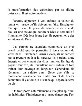 499
la transformation des caractères par sa divine
puissance. Il est notre modèle.
Parents, apprenez à vos enfants la valeur du
temps et l’usage qu’ils doivent en faire. Enseignez-
leur qu’il vaut la peine de combattre en vue de
réaliser une œuvre qui honorera Dieu et sera utile à
l’humanité. Dès leur jeune âge, ils peuvent être des
serviteurs de Dieu.
Les parents ne sauraient commettre un plus
grand péché que de permettre à leurs enfants de
vivre dans l’indolence. Ainsi élevés, ils ne tardent
pas à prendre goût à la paresse; ils perdent toute
énergie et deviennent des êtres inutiles. En âge de
gagner leur vie, ils travaillent sans ardeur et font
traîner leur ouvrage en longueur. Cependant, ils
réclament un salaire aussi élevé que s’ils se
montraient consciencieux. Entre eux et de fidèles
économes, il y a toute la distance qui sépare la terre
du ciel.
On transporte naturellement sur le plan spirituel
les habitudes d’indolence et d’insouciance que l’on
 