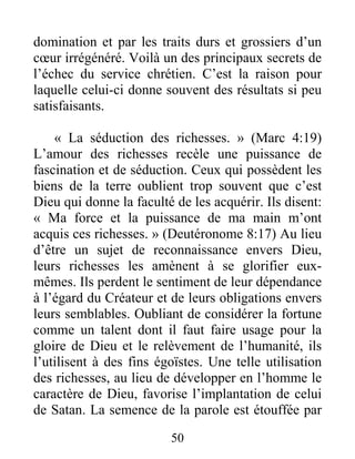 50
domination et par les traits durs et grossiers d’un
cœur irrégénéré. Voilà un des principaux secrets de
l’échec du service chrétien. C’est la raison pour
laquelle celui-ci donne souvent des résultats si peu
satisfaisants.
« La séduction des richesses. » (Marc 4:19)
L’amour des richesses recèle une puissance de
fascination et de séduction. Ceux qui possèdent les
biens de la terre oublient trop souvent que c’est
Dieu qui donne la faculté de les acquérir. Ils disent:
« Ma force et la puissance de ma main m’ont
acquis ces richesses. » (Deutéronome 8:17) Au lieu
d’être un sujet de reconnaissance envers Dieu,
leurs richesses les amènent à se glorifier eux-
mêmes. Ils perdent le sentiment de leur dépendance
à l’égard du Créateur et de leurs obligations envers
leurs semblables. Oubliant de considérer la fortune
comme un talent dont il faut faire usage pour la
gloire de Dieu et le relèvement de l’humanité, ils
l’utilisent à des fins égoïstes. Une telle utilisation
des richesses, au lieu de développer en l’homme le
caractère de Dieu, favorise l’implantation de celui
de Satan. La semence de la parole est étouffée par
 
