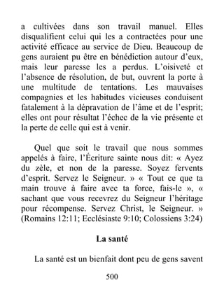 500
a cultivées dans son travail manuel. Elles
disqualifient celui qui les a contractées pour une
activité efficace au service de Dieu. Beaucoup de
gens auraient pu être en bénédiction autour d’eux,
mais leur paresse les a perdus. L’oisiveté et
l’absence de résolution, de but, ouvrent la porte à
une multitude de tentations. Les mauvaises
compagnies et les habitudes vicieuses conduisent
fatalement à la dépravation de l’âme et de l’esprit;
elles ont pour résultat l’échec de la vie présente et
la perte de celle qui est à venir.
Quel que soit le travail que nous sommes
appelés à faire, l’Écriture sainte nous dit: « Ayez
du zèle, et non de la paresse. Soyez fervents
d’esprit. Servez le Seigneur. » « Tout ce que ta
main trouve à faire avec ta force, fais-le », «
sachant que vous recevrez du Seigneur l’héritage
pour récompense. Servez Christ, le Seigneur. »
(Romains 12:11; Ecclésiaste 9:10; Colossiens 3:24)
La santé
La santé est un bienfait dont peu de gens savent
 