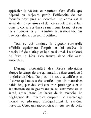 501
apprécier la valeur, et pourtant c’est d’elle que
dépend en majeure partie l’efficacité de nos
facultés physiques et mentales. Le corps est le
siège de nos passions et de nos impulsions; il faut
donc le conserver dans sa meilleure forme, et sous
les influences les plus spirituelles, si nous voulons
que nos talents puissent fructifier.
Tout ce qui diminue la vigueur corporelle
affaiblit également l’esprit et lui enlève la
possibilité de distinguer le bien du mal. La volonté
de faire le bien s’en trouve donc elle aussi
amoindrie.
L’usage inconsidéré des forces physiques
abrège le temps de vie qui aurait pu être employé à
la gloire de Dieu. De plus, il nous disqualifie pour
l’œuvre qui nous a été confiée: par de mauvaises
habitudes, par des veillées trop prolongées et la
satisfaction de la gourmandise au détriment de la
santé, nous jetons les bases de la maladie. La
négligence de l’exercice corporel, le surmenage
mental ou physique déséquilibrent le système
nerveux. Ceux qui raccourcissent leur vie de cette
 