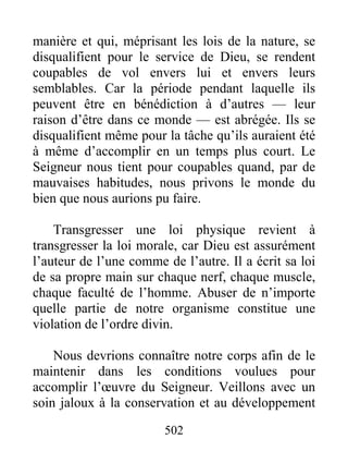 502
manière et qui, méprisant les lois de la nature, se
disqualifient pour le service de Dieu, se rendent
coupables de vol envers lui et envers leurs
semblables. Car la période pendant laquelle ils
peuvent être en bénédiction à d’autres — leur
raison d’être dans ce monde — est abrégée. Ils se
disqualifient même pour la tâche qu’ils auraient été
à même d’accomplir en un temps plus court. Le
Seigneur nous tient pour coupables quand, par de
mauvaises habitudes, nous privons le monde du
bien que nous aurions pu faire.
Transgresser une loi physique revient à
transgresser la loi morale, car Dieu est assurément
l’auteur de l’une comme de l’autre. Il a écrit sa loi
de sa propre main sur chaque nerf, chaque muscle,
chaque faculté de l’homme. Abuser de n’importe
quelle partie de notre organisme constitue une
violation de l’ordre divin.
Nous devrions connaître notre corps afin de le
maintenir dans les conditions voulues pour
accomplir l’œuvre du Seigneur. Veillons avec un
soin jaloux à la conservation et au développement
 