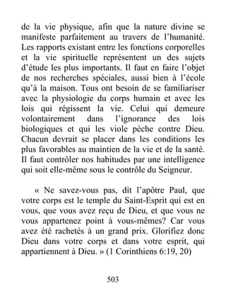 503
de la vie physique, afin que la nature divine se
manifeste parfaitement au travers de l’humanité.
Les rapports existant entre les fonctions corporelles
et la vie spirituelle représentent un des sujets
d’étude les plus importants. Il faut en faire l’objet
de nos recherches spéciales, aussi bien à l’école
qu’à la maison. Tous ont besoin de se familiariser
avec la physiologie du corps humain et avec les
lois qui régissent la vie. Celui qui demeure
volontairement dans l’ignorance des lois
biologiques et qui les viole pèche contre Dieu.
Chacun devrait se placer dans les conditions les
plus favorables au maintien de la vie et de la santé.
Il faut contrôler nos habitudes par une intelligence
qui soit elle-même sous le contrôle du Seigneur.
« Ne savez-vous pas, dit l’apôtre Paul, que
votre corps est le temple du Saint-Esprit qui est en
vous, que vous avez reçu de Dieu, et que vous ne
vous appartenez point à vous-mêmes? Car vous
avez été rachetés à un grand prix. Glorifiez donc
Dieu dans votre corps et dans votre esprit, qui
appartiennent à Dieu. » (1 Corinthiens 6:19, 20)
 