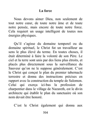 504
La force
Nous devons aimer Dieu, non seulement de
tout notre cœur, de toute notre âme et de toute
notre pensée, mais encore de toute notre force.
Cela requiert un usage intelligent de toutes nos
énergies physiques.
Qu’il s’agisse du domaine temporel ou du
domaine spirituel, le Christ fut un travailleur au
sens le plus élevé du terme. En toutes choses, il
était déterminé à faire la volonté de son Père. Le
ciel et la terre sont unis par des liens plus étroits, et
placés plus directement sous la surveillance du
Sauveur qu’on ne le suppose généralement. C’est
le Christ qui conçut le plan du premier tabernacle
terrestre et donna des instructions précises en
rapport avec la construction du temple de Salomon.
Celui qui exerça ici-bas la profession de
charpentier dans le village de Nazareth, est le divin
architecte qui établit le plan du sanctuaire où son
nom devait être honoré.
C’est le Christ également qui donna aux
 