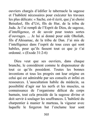 505
ouvriers chargés d’édifier le tabernacle la sagesse
et l’habileté nécessaires pour exécuter les travaux
les plus délicats: « Sache, est-il écrit, que j’ai choisi
Betsaleel, fils d’Uri, fils de Hur, de la tribu de
Juda. Je l’ai rempli de l’Esprit de Dieu, de sagesse,
d’intelligence, et de savoir pour toutes sortes
d’ouvrages. ... Je lui ai donné pour aide Oholiab,
fils d’Ahisamac, de la tribu de Dan. J’ai mis de
l’intelligence dans l’esprit de tous ceux qui sont
habiles, pour qu’ils fassent tout ce que je t’ai
ordonné. » (Exode 31:2-6)
Dieu veut que ses ouvriers, dans chaque
branche, le considèrent comme le dispensateur de
tout ce qu’ils possèdent. Toutes les bonnes
inventions et tous les progrès ont leur origine en
celui qui est admirable par ses conseils et infini en
ressources. L’auscultation habile du médecin, sa
possibilité d’agir sur les nerfs et les muscles, sa
connaissance de l’organisme délicat du corps
humain, tout cela procède de la sagesse divine et
doit servir à soulager les souffrances. L’habileté du
charpentier à manier le marteau, la vigueur avec
laquelle le forgeron bat l’enclume leur sont
 