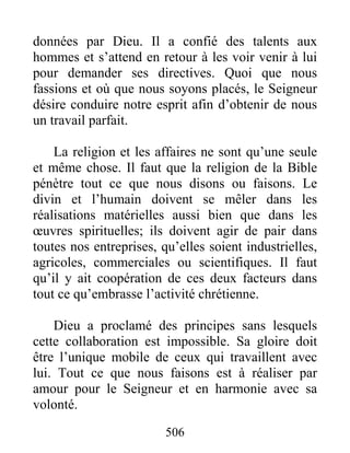 506
données par Dieu. Il a confié des talents aux
hommes et s’attend en retour à les voir venir à lui
pour demander ses directives. Quoi que nous
fassions et où que nous soyons placés, le Seigneur
désire conduire notre esprit afin d’obtenir de nous
un travail parfait.
La religion et les affaires ne sont qu’une seule
et même chose. Il faut que la religion de la Bible
pénètre tout ce que nous disons ou faisons. Le
divin et l’humain doivent se mêler dans les
réalisations matérielles aussi bien que dans les
œuvres spirituelles; ils doivent agir de pair dans
toutes nos entreprises, qu’elles soient industrielles,
agricoles, commerciales ou scientifiques. Il faut
qu’il y ait coopération de ces deux facteurs dans
tout ce qu’embrasse l’activité chrétienne.
Dieu a proclamé des principes sans lesquels
cette collaboration est impossible. Sa gloire doit
être l’unique mobile de ceux qui travaillent avec
lui. Tout ce que nous faisons est à réaliser par
amour pour le Seigneur et en harmonie avec sa
volonté.
 