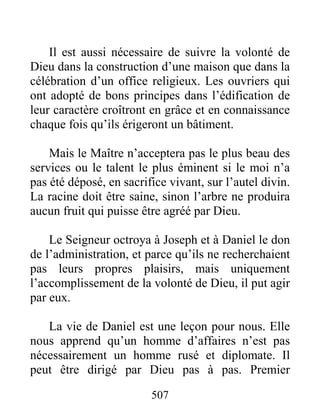507
Il est aussi nécessaire de suivre la volonté de
Dieu dans la construction d’une maison que dans la
célébration d’un office religieux. Les ouvriers qui
ont adopté de bons principes dans l’édification de
leur caractère croîtront en grâce et en connaissance
chaque fois qu’ils érigeront un bâtiment.
Mais le Maître n’acceptera pas le plus beau des
services ou le talent le plus éminent si le moi n’a
pas été déposé, en sacrifice vivant, sur l’autel divin.
La racine doit être saine, sinon l’arbre ne produira
aucun fruit qui puisse être agréé par Dieu.
Le Seigneur octroya à Joseph et à Daniel le don
de l’administration, et parce qu’ils ne recherchaient
pas leurs propres plaisirs, mais uniquement
l’accomplissement de la volonté de Dieu, il put agir
par eux.
La vie de Daniel est une leçon pour nous. Elle
nous apprend qu’un homme d’affaires n’est pas
nécessairement un homme rusé et diplomate. Il
peut être dirigé par Dieu pas à pas. Premier
 