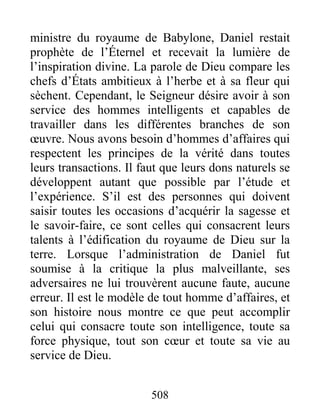 508
ministre du royaume de Babylone, Daniel restait
prophète de l’Éternel et recevait la lumière de
l’inspiration divine. La parole de Dieu compare les
chefs d’États ambitieux à l’herbe et à sa fleur qui
sèchent. Cependant, le Seigneur désire avoir à son
service des hommes intelligents et capables de
travailler dans les différentes branches de son
œuvre. Nous avons besoin d’hommes d’affaires qui
respectent les principes de la vérité dans toutes
leurs transactions. Il faut que leurs dons naturels se
développent autant que possible par l’étude et
l’expérience. S’il est des personnes qui doivent
saisir toutes les occasions d’acquérir la sagesse et
le savoir-faire, ce sont celles qui consacrent leurs
talents à l’édification du royaume de Dieu sur la
terre. Lorsque l’administration de Daniel fut
soumise à la critique la plus malveillante, ses
adversaires ne lui trouvèrent aucune faute, aucune
erreur. Il est le modèle de tout homme d’affaires, et
son histoire nous montre ce que peut accomplir
celui qui consacre toute son intelligence, toute sa
force physique, tout son cœur et toute sa vie au
service de Dieu.
 
