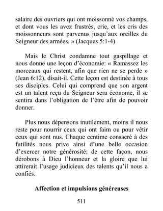 511
salaire des ouvriers qui ont moissonné vos champs,
et dont vous les avez frustrés, crie, et les cris des
moissonneurs sont parvenus jusqu’aux oreilles du
Seigneur des armées. » (Jacques 5:1-4)
Mais le Christ condamne tout gaspillage et
nous donne une leçon d’économie: « Ramassez les
morceaux qui restent, afin que rien ne se perde »
(Jean 6:12), disait-il. Cette leçon est destinée à tous
ses disciples. Celui qui comprend que son argent
est un talent reçu du Seigneur sera économe, il se
sentira dans l’obligation de l’être afin de pouvoir
donner.
Plus nous dépensons inutilement, moins il nous
reste pour nourrir ceux qui ont faim ou pour vêtir
ceux qui sont nus. Chaque centime consacré à des
futilités nous prive ainsi d’une belle occasion
d’exercer notre générosité; de cette façon, nous
dérobons à Dieu l’honneur et la gloire que lui
attirerait l’usage judicieux des talents qu’il nous a
confiés.
Affection et impulsions généreuses
 