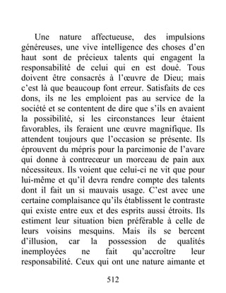 512
Une nature affectueuse, des impulsions
généreuses, une vive intelligence des choses d’en
haut sont de précieux talents qui engagent la
responsabilité de celui qui en est doué. Tous
doivent être consacrés à l’œuvre de Dieu; mais
c’est là que beaucoup font erreur. Satisfaits de ces
dons, ils ne les emploient pas au service de la
société et se contentent de dire que s’ils en avaient
la possibilité, si les circonstances leur étaient
favorables, ils feraient une œuvre magnifique. Ils
attendent toujours que l’occasion se présente. Ils
éprouvent du mépris pour la parcimonie de l’avare
qui donne à contrecœur un morceau de pain aux
nécessiteux. Ils voient que celui-ci ne vit que pour
lui-même et qu’il devra rendre compte des talents
dont il fait un si mauvais usage. C’est avec une
certaine complaisance qu’ils établissent le contraste
qui existe entre eux et des esprits aussi étroits. Ils
estiment leur situation bien préférable à celle de
leurs voisins mesquins. Mais ils se bercent
d’illusion, car la possession de qualités
inemployées ne fait qu’accroître leur
responsabilité. Ceux qui ont une nature aimante et
 