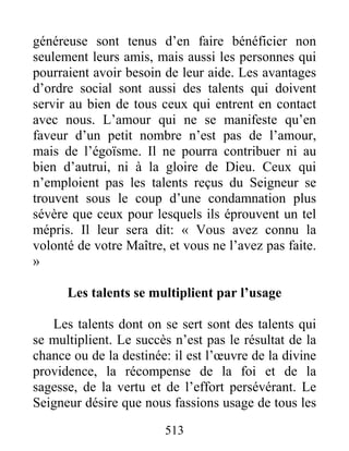 513
généreuse sont tenus d’en faire bénéficier non
seulement leurs amis, mais aussi les personnes qui
pourraient avoir besoin de leur aide. Les avantages
d’ordre social sont aussi des talents qui doivent
servir au bien de tous ceux qui entrent en contact
avec nous. L’amour qui ne se manifeste qu’en
faveur d’un petit nombre n’est pas de l’amour,
mais de l’égoïsme. Il ne pourra contribuer ni au
bien d’autrui, ni à la gloire de Dieu. Ceux qui
n’emploient pas les talents reçus du Seigneur se
trouvent sous le coup d’une condamnation plus
sévère que ceux pour lesquels ils éprouvent un tel
mépris. Il leur sera dit: « Vous avez connu la
volonté de votre Maître, et vous ne l’avez pas faite.
»
Les talents se multiplient par l’usage
Les talents dont on se sert sont des talents qui
se multiplient. Le succès n’est pas le résultat de la
chance ou de la destinée: il est l’œuvre de la divine
providence, la récompense de la foi et de la
sagesse, de la vertu et de l’effort persévérant. Le
Seigneur désire que nous fassions usage de tous les
 