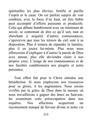 515
spirituelles les plus élevées, fortifie et purifie
l’esprit et le cœur. On est parfois surpris de voir
combien, avec la force d’en haut, un être faible
peut accomplir d’efforts puissants et productifs.
Celui qui débute humblement avec un minimum de
savoir, se contentant de dire ce qu’il sait, tout en
cherchant à acquérir d’autres connaissances,
s’apercevra que tous les trésors du ciel sont à sa
disposition. Plus il tentera de répandre la lumière,
plus il en jouira lui-même. Plus nous nous
efforcerons d’expliquer à d’autres la parole de Dieu
avec amour, plus elle deviendra claire à nos
propres yeux. L’usage de nos connaissances et de
nos facultés conditionnera nos progrès et notre
puissance.
Tout effort fait pour le Christ entraîne une
bénédiction. Si nous employons nos ressources
pour sa gloire, il les augmentera. Nous serons
vivifiés par la grâce de Dieu dans la mesure où
nous travaillerons à gagner des âmes au Sauveur,
lui soumettant cette préoccupation dans nos
requêtes. Nos affections acquerront un
rayonnement marqué de ferveur divine et notre vie
 
