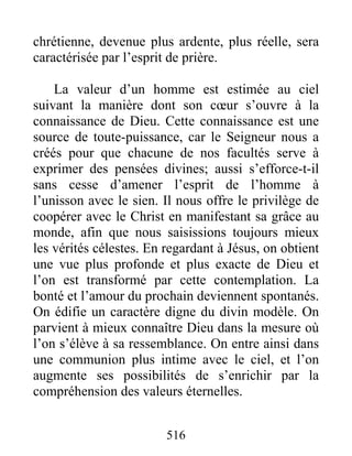 516
chrétienne, devenue plus ardente, plus réelle, sera
caractérisée par l’esprit de prière.
La valeur d’un homme est estimée au ciel
suivant la manière dont son cœur s’ouvre à la
connaissance de Dieu. Cette connaissance est une
source de toute-puissance, car le Seigneur nous a
créés pour que chacune de nos facultés serve à
exprimer des pensées divines; aussi s’efforce-t-il
sans cesse d’amener l’esprit de l’homme à
l’unisson avec le sien. Il nous offre le privilège de
coopérer avec le Christ en manifestant sa grâce au
monde, afin que nous saisissions toujours mieux
les vérités célestes. En regardant à Jésus, on obtient
une vue plus profonde et plus exacte de Dieu et
l’on est transformé par cette contemplation. La
bonté et l’amour du prochain deviennent spontanés.
On édifie un caractère digne du divin modèle. On
parvient à mieux connaître Dieu dans la mesure où
l’on s’élève à sa ressemblance. On entre ainsi dans
une communion plus intime avec le ciel, et l’on
augmente ses possibilités de s’enrichir par la
compréhension des valeurs éternelles.
 