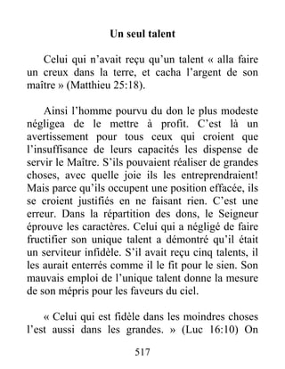 517
Un seul talent
Celui qui n’avait reçu qu’un talent « alla faire
un creux dans la terre, et cacha l’argent de son
maître » (Matthieu 25:18).
Ainsi l’homme pourvu du don le plus modeste
négligea de le mettre à profit. C’est là un
avertissement pour tous ceux qui croient que
l’insuffisance de leurs capacités les dispense de
servir le Maître. S’ils pouvaient réaliser de grandes
choses, avec quelle joie ils les entreprendraient!
Mais parce qu’ils occupent une position effacée, ils
se croient justifiés en ne faisant rien. C’est une
erreur. Dans la répartition des dons, le Seigneur
éprouve les caractères. Celui qui a négligé de faire
fructifier son unique talent a démontré qu’il était
un serviteur infidèle. S’il avait reçu cinq talents, il
les aurait enterrés comme il le fit pour le sien. Son
mauvais emploi de l’unique talent donne la mesure
de son mépris pour les faveurs du ciel.
« Celui qui est fidèle dans les moindres choses
l’est aussi dans les grandes. » (Luc 16:10) On
 