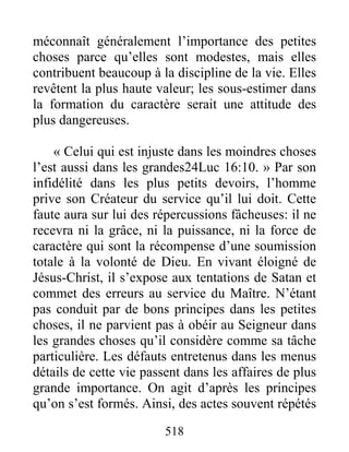 518
méconnaît généralement l’importance des petites
choses parce qu’elles sont modestes, mais elles
contribuent beaucoup à la discipline de la vie. Elles
revêtent la plus haute valeur; les sous-estimer dans
la formation du caractère serait une attitude des
plus dangereuses.
« Celui qui est injuste dans les moindres choses
l’est aussi dans les grandes24Luc 16:10. » Par son
infidélité dans les plus petits devoirs, l’homme
prive son Créateur du service qu’il lui doit. Cette
faute aura sur lui des répercussions fâcheuses: il ne
recevra ni la grâce, ni la puissance, ni la force de
caractère qui sont la récompense d’une soumission
totale à la volonté de Dieu. En vivant éloigné de
Jésus-Christ, il s’expose aux tentations de Satan et
commet des erreurs au service du Maître. N’étant
pas conduit par de bons principes dans les petites
choses, il ne parvient pas à obéir au Seigneur dans
les grandes choses qu’il considère comme sa tâche
particulière. Les défauts entretenus dans les menus
détails de cette vie passent dans les affaires de plus
grande importance. On agit d’après les principes
qu’on s’est formés. Ainsi, des actes souvent répétés
 