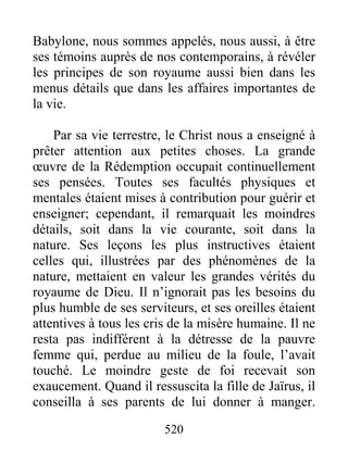 520
Babylone, nous sommes appelés, nous aussi, à être
ses témoins auprès de nos contemporains, à révéler
les principes de son royaume aussi bien dans les
menus détails que dans les affaires importantes de
la vie.
Par sa vie terrestre, le Christ nous a enseigné à
prêter attention aux petites choses. La grande
œuvre de la Rédemption occupait continuellement
ses pensées. Toutes ses facultés physiques et
mentales étaient mises à contribution pour guérir et
enseigner; cependant, il remarquait les moindres
détails, soit dans la vie courante, soit dans la
nature. Ses leçons les plus instructives étaient
celles qui, illustrées par des phénomènes de la
nature, mettaient en valeur les grandes vérités du
royaume de Dieu. Il n’ignorait pas les besoins du
plus humble de ses serviteurs, et ses oreilles étaient
attentives à tous les cris de la misère humaine. Il ne
resta pas indifférent à la détresse de la pauvre
femme qui, perdue au milieu de la foule, l’avait
touché. Le moindre geste de foi recevait son
exaucement. Quand il ressuscita la fille de Jaïrus, il
conseilla à ses parents de lui donner à manger.
 