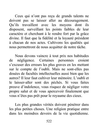 522
Ceux qui n’ont pas reçu de grands talents ne
doivent pas se laisser aller au découragement.
Qu’ils travaillent avec les moyens dont ils
disposent, surveillant les points faibles de leur
caractère et cherchant à le rendre fort par la grâce
divine. Il faut que la fidélité et la loyauté président
à chacun de nos actes. Cultivons les qualités qui
nous permettront de nous acquitter de notre tâche.
Nous devons vaincre à tout prix nos habitudes
de négligence. Certaines personnes croient
s’excuser des erreurs les plus graves en les mettant
sur le compte de l’oubli. Mais ne sont-elles pas
douées de facultés intellectuelles aussi bien que les
autres? Il leur faut cultiver leur mémoire. L’oubli et
le laisser-aller sont des péchés. Si vous faites
preuve d’indolence, vous risquez de négliger votre
propre salut et de vous apercevoir finalement que
vous n’êtes pas prêt pour le royaume des cieux.
Les plus grandes vérités doivent pénétrer dans
les plus petites choses. Une religion pratique entre
dans les moindres devoirs de la vie quotidienne.
 