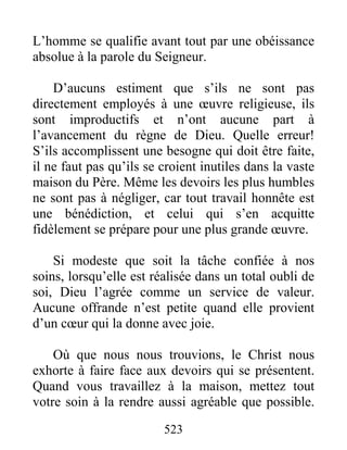 523
L’homme se qualifie avant tout par une obéissance
absolue à la parole du Seigneur.
D’aucuns estiment que s’ils ne sont pas
directement employés à une œuvre religieuse, ils
sont improductifs et n’ont aucune part à
l’avancement du règne de Dieu. Quelle erreur!
S’ils accomplissent une besogne qui doit être faite,
il ne faut pas qu’ils se croient inutiles dans la vaste
maison du Père. Même les devoirs les plus humbles
ne sont pas à négliger, car tout travail honnête est
une bénédiction, et celui qui s’en acquitte
fidèlement se prépare pour une plus grande œuvre.
Si modeste que soit la tâche confiée à nos
soins, lorsqu’elle est réalisée dans un total oubli de
soi, Dieu l’agrée comme un service de valeur.
Aucune offrande n’est petite quand elle provient
d’un cœur qui la donne avec joie.
Où que nous nous trouvions, le Christ nous
exhorte à faire face aux devoirs qui se présentent.
Quand vous travaillez à la maison, mettez tout
votre soin à la rendre aussi agréable que possible.
 