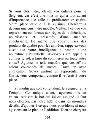 524
Si vous êtes mère, élevez vos enfants pour le
Seigneur, car c’est une mission qui a tout autant
d’importance que celle du prédicateur en chaire.
Votre place est-elle à la cuisine? Cherchez à
devenir une cuisinière modèle. Veillez à ce que vos
repas soient conformes aux règles de la diététique,
nourrissants et présentés d’une manière
appétissante. De même que vous utilisez des
produits de qualité pour les apprêter, rappelez-vous
aussi que votre intelligence a besoin d’une
nourriture substantielle. Avez-vous été appelé à
cultiver le sol, à faire du commerce ou toute autre
chose? Agissez de telle manière que vos efforts
soient couronnés de succès. Travaillez avec
application. Soyez partout un représentant du
Christ, vous comportant comme il le ferait à votre
place.
Si anodin que soit votre talent, le Seigneur en a
l’emploi. Cet unique talent, sagement mis en
valeur, réalisera le but qui lui est assigné. Il faut
nous efforcer, par notre fidélité dans les moindres
détails, d’ajouter à ce que nous possédons; si nous
agissons sur le plan de l’addition, Dieu se chargera
 