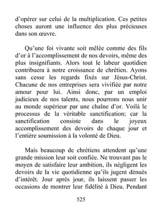 525
d’opérer sur celui de la multiplication. Ces petites
choses auront une influence des plus précieuses
dans son œuvre.
Qu’une foi vivante soit mêlée comme des fils
d’or à l’accomplissement de nos devoirs, même des
plus insignifiants. Alors tout le labeur quotidien
contribuera à notre croissance de chrétien. Ayons
sans cesse les regards fixés sur Jésus-Christ.
Chacune de nos entreprises sera vivifiée par notre
amour pour lui. Ainsi donc, par un emploi
judicieux de nos talents, nous pourrons nous unir
au monde supérieur par une chaîne d’or. Voilà le
processus de la véritable sanctification; car la
sanctification consiste dans le joyeux
accomplissement des devoirs de chaque jour et
l’entière soumission à la volonté de Dieu.
Mais beaucoup de chrétiens attendent qu’une
grande mission leur soit confiée. Ne trouvant pas le
moyen de satisfaire leur ambition, ils négligent les
devoirs de la vie quotidienne qu’ils jugent dénués
d’intérêt. Jour après jour, ils laissent passer les
occasions de montrer leur fidélité à Dieu. Pendant
 