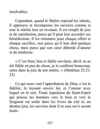 527
insolvables.
Cependant, quand le Maître reprend les talents,
il approuve et récompense les ouvriers comme si
tout le mérite leur en revenait. Il est rempli de joie
et de satisfaction, parce qu’il peut leur accorder ses
bénédictions. Il les rémunère pour chaque effort et
chaque sacrifice, non parce qu’il leur doit quelque
chose, mais parce que son cœur déborde d’amour
et de tendresse.
« C’est bien, bon et fidèle serviteur, dit-il; tu as
été fidèle en peu de chose, je te confierai beaucoup;
entre dans la joie de ton maître. » (Matthieu 25:21,
23)
Ce qui nous vaut l’approbation de Dieu, c’est la
fidélité, la loyauté envers lui, et l’amour avec
lequel on le sert. Toute impulsion du Saint-Esprit
qui pousse les hommes vers le bien et vers le
Seigneur est notée dans les livres du ciel et, au
dernier jour, les ouvriers dont il se sera servi seront
loués.
 