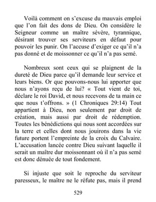 529
Voilà comment on s’excuse du mauvais emploi
que l’on fait des dons de Dieu. On considère le
Seigneur comme un maître sévère, tyrannique,
désirant trouver ses serviteurs en défaut pour
pouvoir les punir. On l’accuse d’exiger ce qu’il n’a
pas donné et de moissonner ce qu’il n’a pas semé.
Nombreux sont ceux qui se plaignent de la
dureté de Dieu parce qu’il demande leur service et
leurs biens. Or que pouvons-nous lui apporter que
nous n’ayons reçu de lui? « Tout vient de toi,
déclare le roi David, et nous recevons de ta main ce
que nous t’offrons. » (1 Chroniques 29:14) Tout
appartient à Dieu, non seulement par droit de
création, mais aussi par droit de rédemption.
Toutes les bénédictions qui nous sont accordées sur
la terre et celles dont nous jouirons dans la vie
future portent l’empreinte de la croix du Calvaire.
L’accusation lancée contre Dieu suivant laquelle il
serait un maître dur moissonnant où il n’a pas semé
est donc dénuée de tout fondement.
Si injuste que soit le reproche du serviteur
paresseux, le maître ne le réfute pas, mais il prend
 