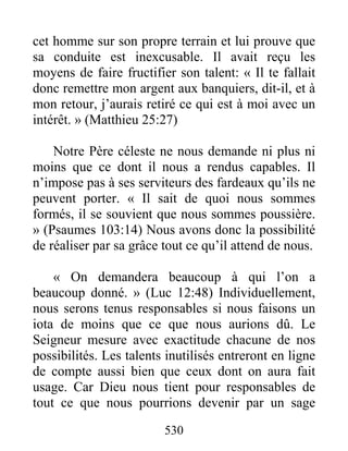 530
cet homme sur son propre terrain et lui prouve que
sa conduite est inexcusable. Il avait reçu les
moyens de faire fructifier son talent: « Il te fallait
donc remettre mon argent aux banquiers, dit-il, et à
mon retour, j’aurais retiré ce qui est à moi avec un
intérêt. » (Matthieu 25:27)
Notre Père céleste ne nous demande ni plus ni
moins que ce dont il nous a rendus capables. Il
n’impose pas à ses serviteurs des fardeaux qu’ils ne
peuvent porter. « Il sait de quoi nous sommes
formés, il se souvient que nous sommes poussière.
» (Psaumes 103:14) Nous avons donc la possibilité
de réaliser par sa grâce tout ce qu’il attend de nous.
« On demandera beaucoup à qui l’on a
beaucoup donné. » (Luc 12:48) Individuellement,
nous serons tenus responsables si nous faisons un
iota de moins que ce que nous aurions dû. Le
Seigneur mesure avec exactitude chacune de nos
possibilités. Les talents inutilisés entreront en ligne
de compte aussi bien que ceux dont on aura fait
usage. Car Dieu nous tient pour responsables de
tout ce que nous pourrions devenir par un sage
 
