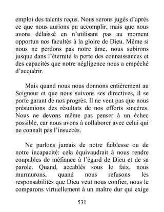 531
emploi des talents reçus. Nous serons jugés d’après
ce que nous aurions pu accomplir, mais que nous
avons délaissé en n’utilisant pas au moment
opportun nos facultés à la gloire de Dieu. Même si
nous ne perdons pas notre âme, nous subirons
jusque dans l’éternité la perte des connaissances et
des capacités que notre négligence nous a empêché
d’acquérir.
Mais quand nous nous donnons entièrement au
Seigneur et que nous suivons ses directives, il se
porte garant de nos progrès. Il ne veut pas que nous
présumions des résultats de nos efforts sincères.
Nous ne devons même pas penser à un échec
possible, car nous avons à collaborer avec celui qui
ne connaît pas l’insuccès.
Ne parlons jamais de notre faiblesse ou de
notre incapacité: cela équivaudrait à nous rendre
coupables de méfiance à l’égard de Dieu et de sa
parole. Quand, accablés sous le faix, nous
murmurons, quand nous refusons les
responsabilités que Dieu veut nous confier, nous le
comparons virtuellement à un maître dur qui exige
 