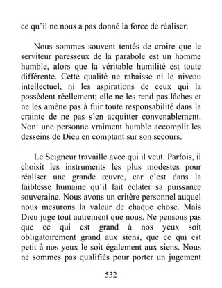 532
ce qu’il ne nous a pas donné la force de réaliser.
Nous sommes souvent tentés de croire que le
serviteur paresseux de la parabole est un homme
humble, alors que la véritable humilité est toute
différente. Cette qualité ne rabaisse ni le niveau
intellectuel, ni les aspirations de ceux qui la
possèdent réellement; elle ne les rend pas lâches et
ne les amène pas à fuir toute responsabilité dans la
crainte de ne pas s’en acquitter convenablement.
Non: une personne vraiment humble accomplit les
desseins de Dieu en comptant sur son secours.
Le Seigneur travaille avec qui il veut. Parfois, il
choisit les instruments les plus modestes pour
réaliser une grande œuvre, car c’est dans la
faiblesse humaine qu’il fait éclater sa puissance
souveraine. Nous avons un critère personnel auquel
nous mesurons la valeur de chaque chose. Mais
Dieu juge tout autrement que nous. Ne pensons pas
que ce qui est grand à nos yeux soit
obligatoirement grand aux siens, que ce qui est
petit à nos yeux le soit également aux siens. Nous
ne sommes pas qualifiés pour porter un jugement
 