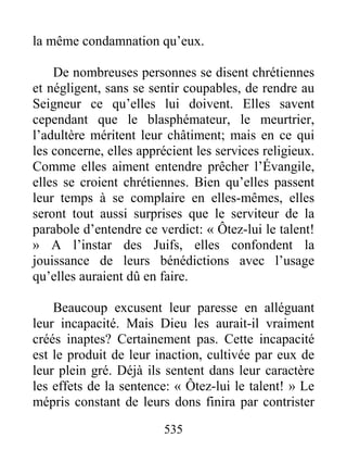 535
la même condamnation qu’eux.
De nombreuses personnes se disent chrétiennes
et négligent, sans se sentir coupables, de rendre au
Seigneur ce qu’elles lui doivent. Elles savent
cependant que le blasphémateur, le meurtrier,
l’adultère méritent leur châtiment; mais en ce qui
les concerne, elles apprécient les services religieux.
Comme elles aiment entendre prêcher l’Évangile,
elles se croient chrétiennes. Bien qu’elles passent
leur temps à se complaire en elles-mêmes, elles
seront tout aussi surprises que le serviteur de la
parabole d’entendre ce verdict: « Ôtez-lui le talent!
» A l’instar des Juifs, elles confondent la
jouissance de leurs bénédictions avec l’usage
qu’elles auraient dû en faire.
Beaucoup excusent leur paresse en alléguant
leur incapacité. Mais Dieu les aurait-il vraiment
créés inaptes? Certainement pas. Cette incapacité
est le produit de leur inaction, cultivée par eux de
leur plein gré. Déjà ils sentent dans leur caractère
les effets de la sentence: « Ôtez-lui le talent! » Le
mépris constant de leurs dons finira par contrister
 
