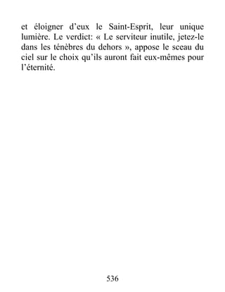 536
et éloigner d’eux le Saint-Esprit, leur unique
lumière. Le verdict: « Le serviteur inutile, jetez-le
dans les ténèbres du dehors », appose le sceau du
ciel sur le choix qu’ils auront fait eux-mêmes pour
l’éternité.
 