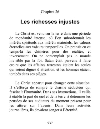 537
Chapitre 26
Les richesses injustes
Le Christ est venu sur la terre dans une période
de mondanité intense, où l’on subordonnait les
intérêts spirituels aux intérêts matériels, les valeurs
éternelles aux valeurs temporelles. On prenait en ce
temps-là les chimères pour des réalités, et
inversement. On ne contemplait pas le monde
invisible par la foi. Satan était parvenu à faire
croire que les affaires terrestres étaient les seules
qui soient dignes d’attention, et les hommes étaient
tombés dans ses pièges.
Le Christ apparut pour changer cette situation.
Il s’efforça de rompre le charme séducteur qui
fascinait l’humanité. Dans ses instructions, il veilla
à établir la part du ciel et de la terre, à détourner les
pensées de ses auditeurs du moment présent pour
les attirer sur l’avenir. Dans leurs activités
journalières, ils devaient songer à l’éternité.
 