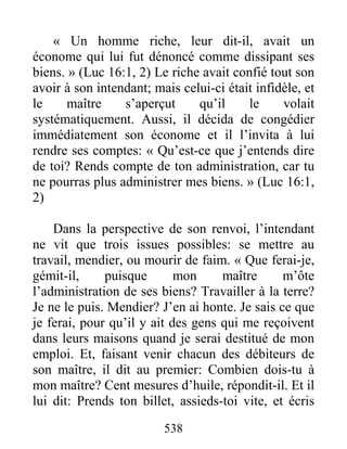 538
« Un homme riche, leur dit-il, avait un
économe qui lui fut dénoncé comme dissipant ses
biens. » (Luc 16:1, 2) Le riche avait confié tout son
avoir à son intendant; mais celui-ci était infidèle, et
le maître s’aperçut qu’il le volait
systématiquement. Aussi, il décida de congédier
immédiatement son économe et il l’invita à lui
rendre ses comptes: « Qu’est-ce que j’entends dire
de toi? Rends compte de ton administration, car tu
ne pourras plus administrer mes biens. » (Luc 16:1,
2)
Dans la perspective de son renvoi, l’intendant
ne vit que trois issues possibles: se mettre au
travail, mendier, ou mourir de faim. « Que ferai-je,
gémit-il, puisque mon maître m’ôte
l’administration de ses biens? Travailler à la terre?
Je ne le puis. Mendier? J’en ai honte. Je sais ce que
je ferai, pour qu’il y ait des gens qui me reçoivent
dans leurs maisons quand je serai destitué de mon
emploi. Et, faisant venir chacun des débiteurs de
son maître, il dit au premier: Combien dois-tu à
mon maître? Cent mesures d’huile, répondit-il. Et il
lui dit: Prends ton billet, assieds-toi vite, et écris
 