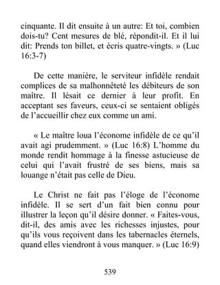 539
cinquante. Il dit ensuite à un autre: Et toi, combien
dois-tu? Cent mesures de blé, répondit-il. Et il lui
dit: Prends ton billet, et écris quatre-vingts. » (Luc
16:3-7)
De cette manière, le serviteur infidèle rendait
complices de sa malhonnêteté les débiteurs de son
maître. Il lésait ce dernier à leur profit. En
acceptant ses faveurs, ceux-ci se sentaient obligés
de l’accueillir chez eux comme un ami.
« Le maître loua l’économe infidèle de ce qu’il
avait agi prudemment. » (Luc 16:8) L’homme du
monde rendit hommage à la finesse astucieuse de
celui qui l’avait frustré de ses biens, mais sa
louange n’était pas celle de Dieu.
Le Christ ne fait pas l’éloge de l’économe
infidèle. Il se sert d’un fait bien connu pour
illustrer la leçon qu’il désire donner. « Faites-vous,
dit-il, des amis avec les richesses injustes, pour
qu’ils vous reçoivent dans les tabernacles éternels,
quand elles viendront à vous manquer. » (Luc 16:9)
 