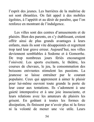 54
l’esprit des jeunes. Les barrières de la maîtrise de
soi sont ébranlées. On fait appel à des mobiles
égoïstes, à l’appétit et au désir de paraître, que l’on
renforce en montrant de l’indulgence.
Les villes sont des centres d’amusements et de
plaisirs. Bien des parents, en s’y établissant, croient
offrir ainsi de plus grands avantages à leurs
enfants, mais ils sont vite désappointés et regrettent
trop tard leur grave erreur. Aujourd’hui, nos villes
deviennent semblables à Sodome et à Gomorrhe.
De trop nombreux jours fériés encouragent
l’oisiveté. Les sports excitants, le théâtre, les
courses de chevaux, le jeu, la consommation des
boissons enivrantes stimulent les passions. La
jeunesse se laisse entraîner par le courant
populaire. Ceux qui apprennent à aimer le plaisir
pour lui-même ouvrent toute grande la porte de
leur cœur aux tentations. Ils s’adonnent à une
gaieté intempestive et à une joie insouciante, et
leurs relations avec les amateurs de plaisirs les
grisent. En goûtant à toutes les formes de
dissipation, ils finissent par n’avoir plus ni la force
ni la volonté de mener une vie utile. Leurs
 