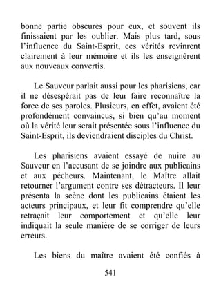 541
bonne partie obscures pour eux, et souvent ils
finissaient par les oublier. Mais plus tard, sous
l’influence du Saint-Esprit, ces vérités revinrent
clairement à leur mémoire et ils les enseignèrent
aux nouveaux convertis.
Le Sauveur parlait aussi pour les pharisiens, car
il ne désespérait pas de leur faire reconnaître la
force de ses paroles. Plusieurs, en effet, avaient été
profondément convaincus, si bien qu’au moment
où la vérité leur serait présentée sous l’influence du
Saint-Esprit, ils deviendraient disciples du Christ.
Les pharisiens avaient essayé de nuire au
Sauveur en l’accusant de se joindre aux publicains
et aux pécheurs. Maintenant, le Maître allait
retourner l’argument contre ses détracteurs. Il leur
présenta la scène dont les publicains étaient les
acteurs principaux, et leur fit comprendre qu’elle
retraçait leur comportement et qu’elle leur
indiquait la seule manière de se corriger de leurs
erreurs.
Les biens du maître avaient été confiés à
 