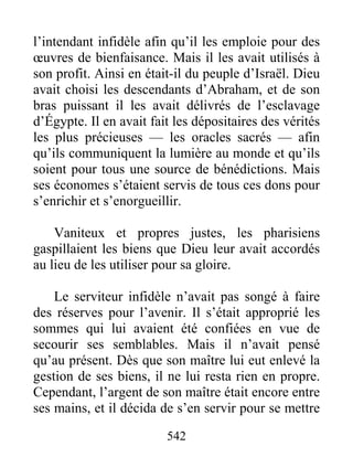 542
l’intendant infidèle afin qu’il les emploie pour des
œuvres de bienfaisance. Mais il les avait utilisés à
son profit. Ainsi en était-il du peuple d’Israël. Dieu
avait choisi les descendants d’Abraham, et de son
bras puissant il les avait délivrés de l’esclavage
d’Égypte. Il en avait fait les dépositaires des vérités
les plus précieuses — les oracles sacrés — afin
qu’ils communiquent la lumière au monde et qu’ils
soient pour tous une source de bénédictions. Mais
ses économes s’étaient servis de tous ces dons pour
s’enrichir et s’enorgueillir.
Vaniteux et propres justes, les pharisiens
gaspillaient les biens que Dieu leur avait accordés
au lieu de les utiliser pour sa gloire.
Le serviteur infidèle n’avait pas songé à faire
des réserves pour l’avenir. Il s’était approprié les
sommes qui lui avaient été confiées en vue de
secourir ses semblables. Mais il n’avait pensé
qu’au présent. Dès que son maître lui eut enlevé la
gestion de ses biens, il ne lui resta rien en propre.
Cependant, l’argent de son maître était encore entre
ses mains, et il décida de s’en servir pour se mettre
 